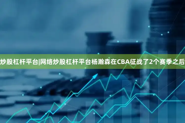 炒股杠杆平台|网络炒股杠杆平台杨瀚森在CBA征战了2个赛季之后