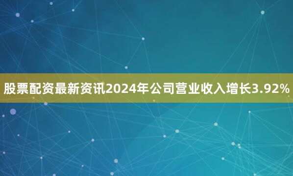 股票配资最新资讯2024年公司营业收入增长3.92%