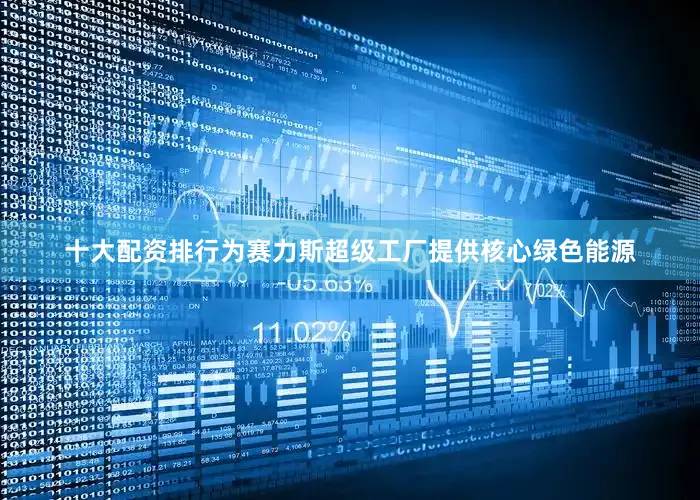 十大配资排行为赛力斯超级工厂提供核心绿色能源
