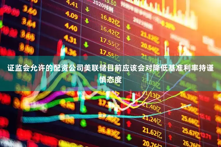 证监会允许的配资公司美联储目前应该会对降低基准利率持谨慎态度