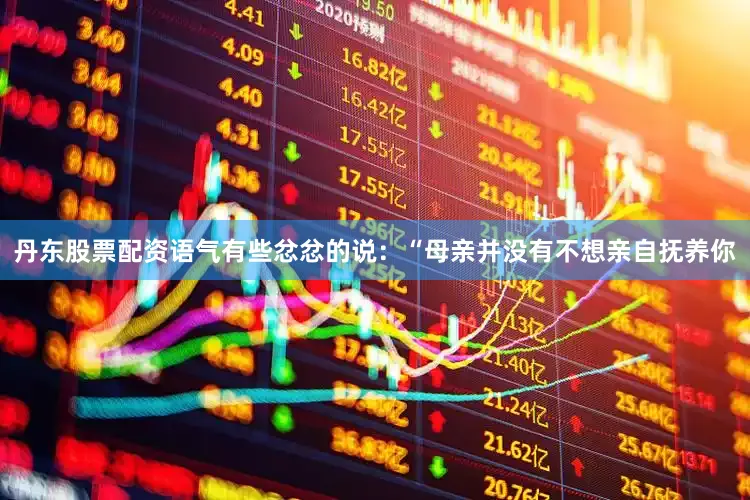 丹东股票配资语气有些忿忿的说：“母亲并没有不想亲自抚养你