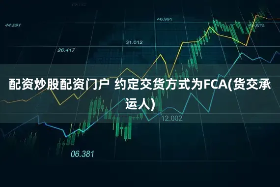 配资炒股配资门户 约定交货方式为FCA(货交承运人)