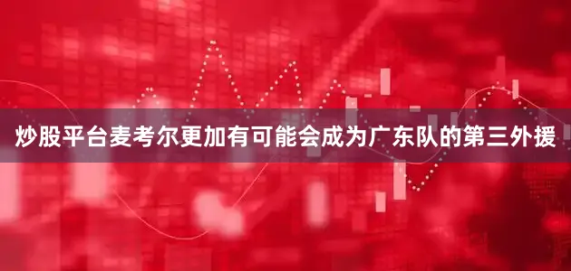 炒股平台麦考尔更加有可能会成为广东队的第三外援