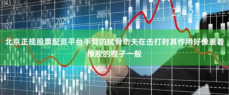 北京正规股票配资平台手臂的拭骨功夫在击打时其作用好像裹着橡胶的棍子一般